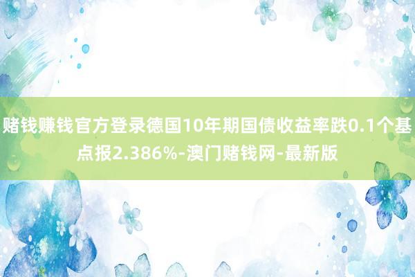 赌钱赚钱官方登录德国10年期国债收益率跌0.1个基点报2.386%-澳门赌钱网-最新版