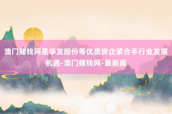 澳门赌钱网是华发股份等优质房企紧合手行业发展机遇-澳门赌钱网-最新版