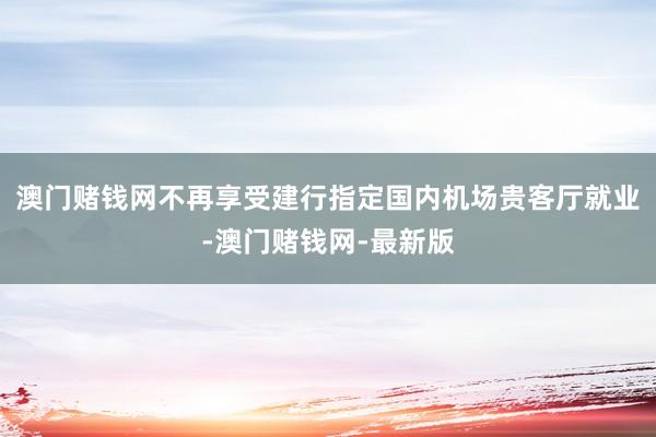 澳门赌钱网不再享受建行指定国内机场贵客厅就业-澳门赌钱网-最新版