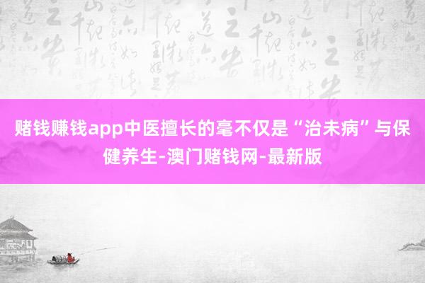 赌钱赚钱app中医擅长的毫不仅是“治未病”与保健养生-澳门赌钱网-最新版