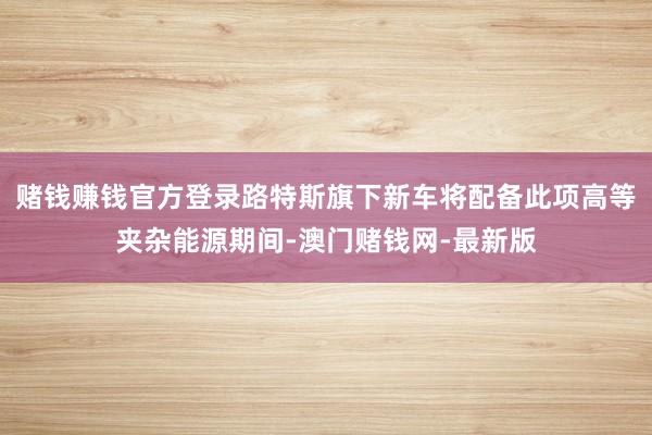 赌钱赚钱官方登录路特斯旗下新车将配备此项高等夹杂能源期间-澳门赌钱网-最新版