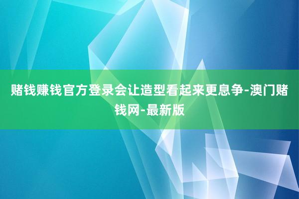 赌钱赚钱官方登录会让造型看起来更息争-澳门赌钱网-最新版