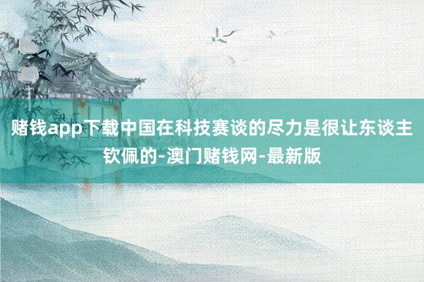 赌钱app下载中国在科技赛谈的尽力是很让东谈主钦佩的-澳门赌钱网-最新版