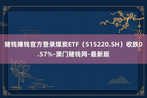 赌钱赚钱官方登录煤炭ETF（515220.SH）收跌0.57%-澳门赌钱网-最新版