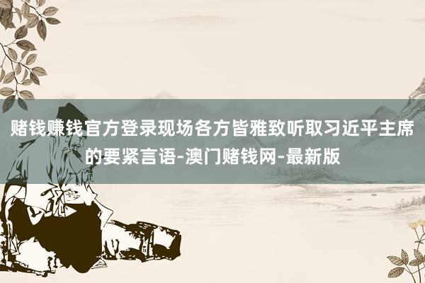 赌钱赚钱官方登录现场各方皆雅致听取习近平主席的要紧言语-澳门赌钱网-最新版