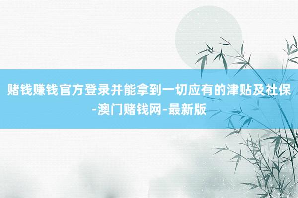 赌钱赚钱官方登录并能拿到一切应有的津贴及社保-澳门赌钱网-最新版