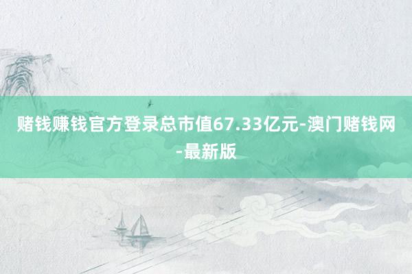 赌钱赚钱官方登录总市值67.33亿元-澳门赌钱网-最新版