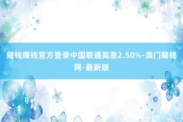 赌钱赚钱官方登录中国联通高涨2.50%-澳门赌钱网-最新版