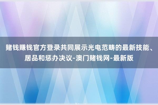赌钱赚钱官方登录共同展示光电范畴的最新技能、居品和惩办决议-澳门赌钱网-最新版