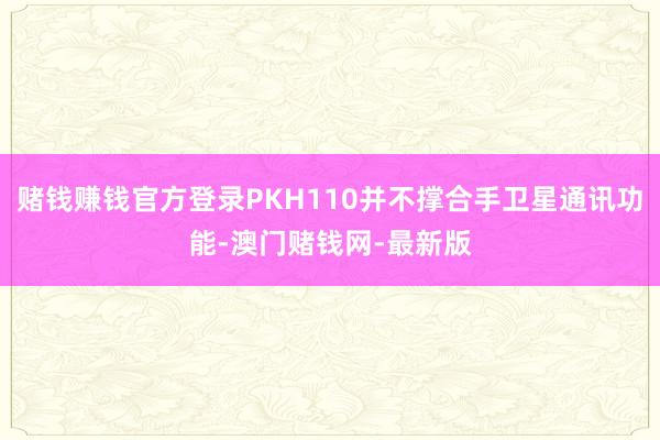赌钱赚钱官方登录PKH110并不撑合手卫星通讯功能-澳门赌钱网-最新版