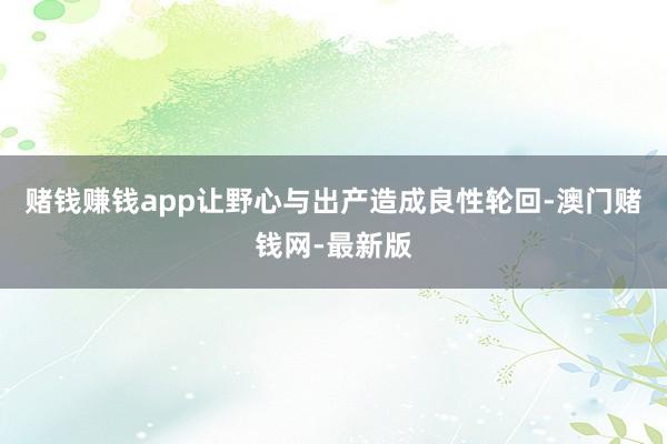 赌钱赚钱app让野心与出产造成良性轮回-澳门赌钱网-最新版