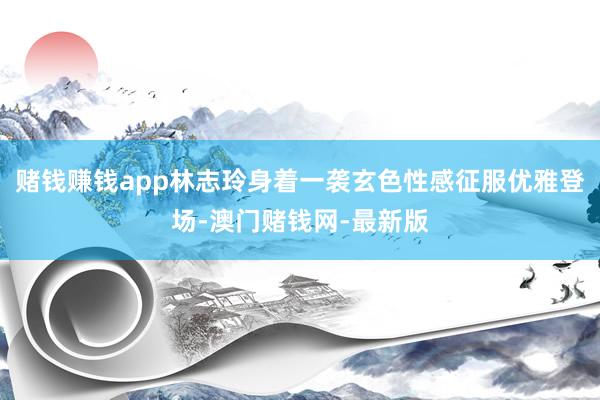 赌钱赚钱app林志玲身着一袭玄色性感征服优雅登场-澳门赌钱网-最新版
