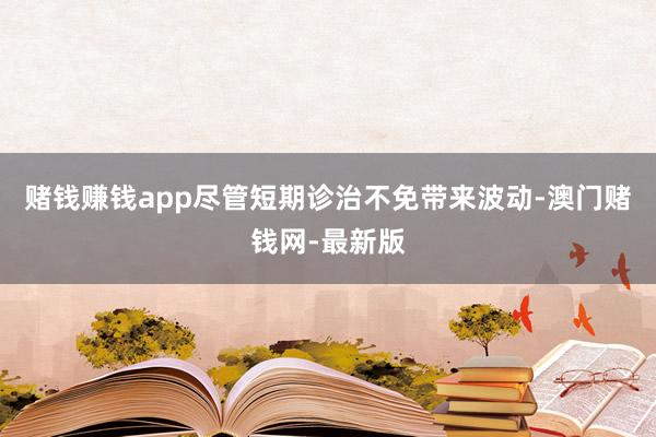 赌钱赚钱app尽管短期诊治不免带来波动-澳门赌钱网-最新版