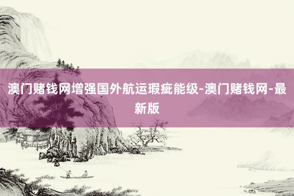 澳门赌钱网增强国外航运瑕疵能级-澳门赌钱网-最新版