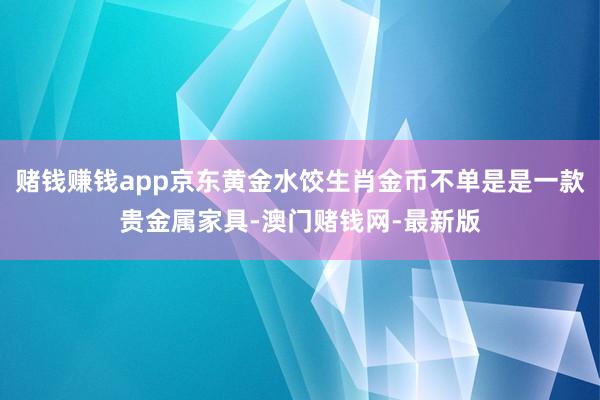 赌钱赚钱app京东黄金水饺生肖金币不单是是一款贵金属家具-澳门赌钱网-最新版