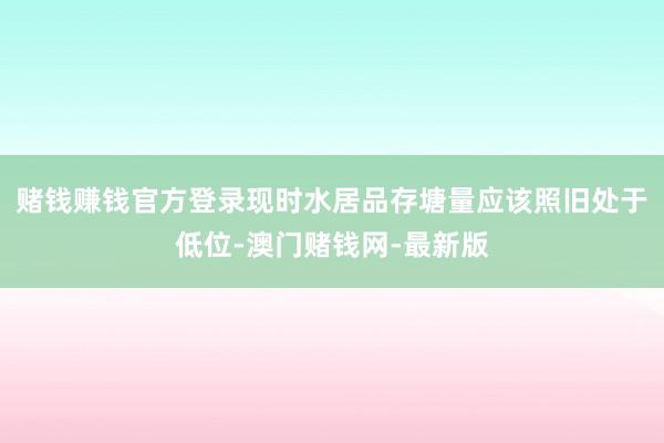 赌钱赚钱官方登录现时水居品存塘量应该照旧处于低位-澳门赌钱网-最新版