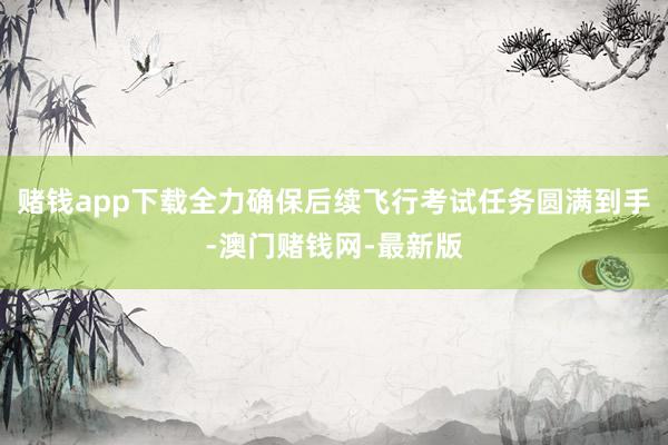 赌钱app下载全力确保后续飞行考试任务圆满到手-澳门赌钱网-最新版