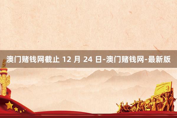 澳门赌钱网截止 12 月 24 日-澳门赌钱网-最新版