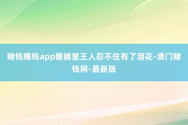 赌钱赚钱app眼睛里王人忍不住有了泪花-澳门赌钱网-最新版