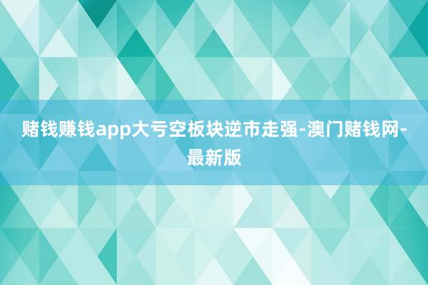 赌钱赚钱app　　大亏空板块逆市走强-澳门赌钱网-最新版