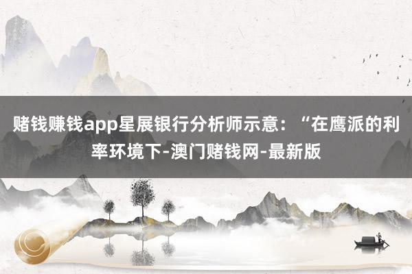赌钱赚钱app星展银行分析师示意：“在鹰派的利率环境下-澳门赌钱网-最新版