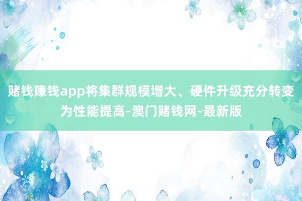赌钱赚钱app将集群规模增大、硬件升级充分转变为性能提高-澳门赌钱网-最新版