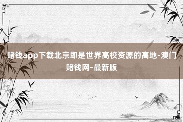 赌钱app下载北京即是世界高校资源的高地-澳门赌钱网-最新版