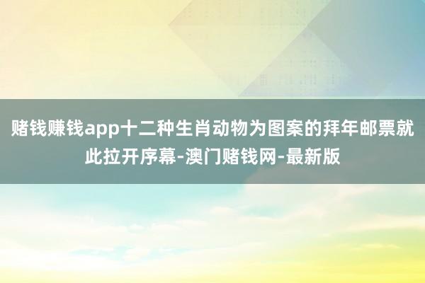 赌钱赚钱app十二种生肖动物为图案的拜年邮票就此拉开序幕-澳门赌钱网-最新版