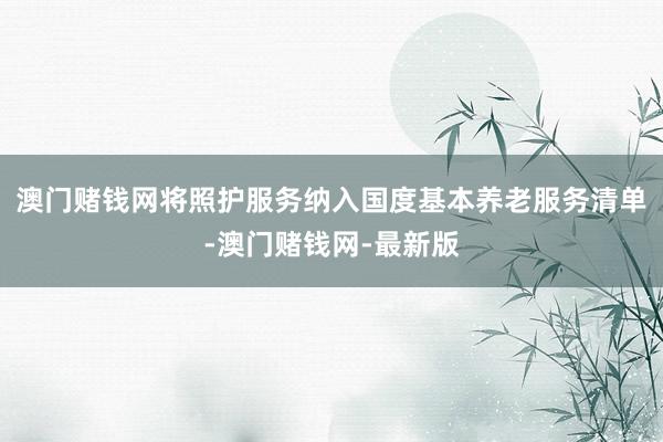 澳门赌钱网将照护服务纳入国度基本养老服务清单-澳门赌钱网-最新版