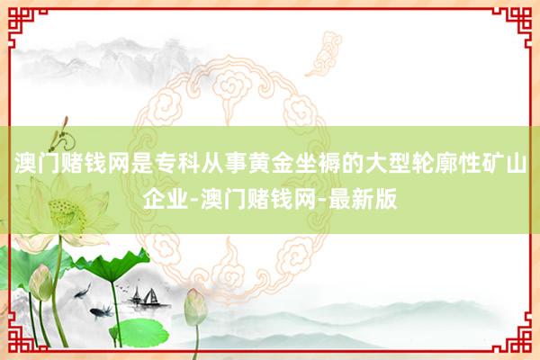澳门赌钱网是专科从事黄金坐褥的大型轮廓性矿山企业-澳门赌钱网-最新版