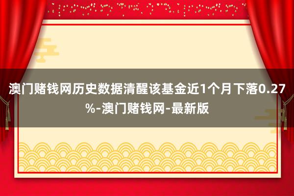 澳门赌钱网历史数据清醒该基金近1个月下落0.27%-澳门赌钱网-最新版