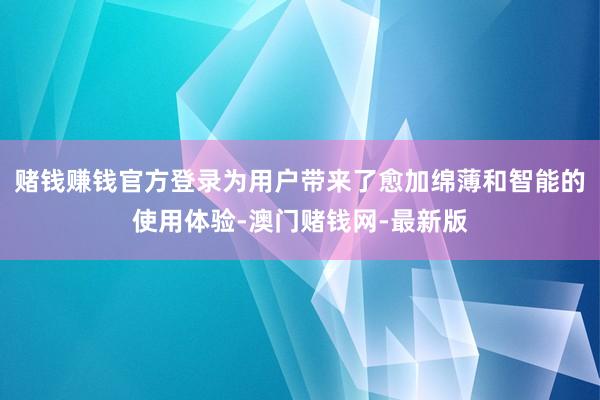 赌钱赚钱官方登录为用户带来了愈加绵薄和智能的使用体验-澳门赌钱网-最新版