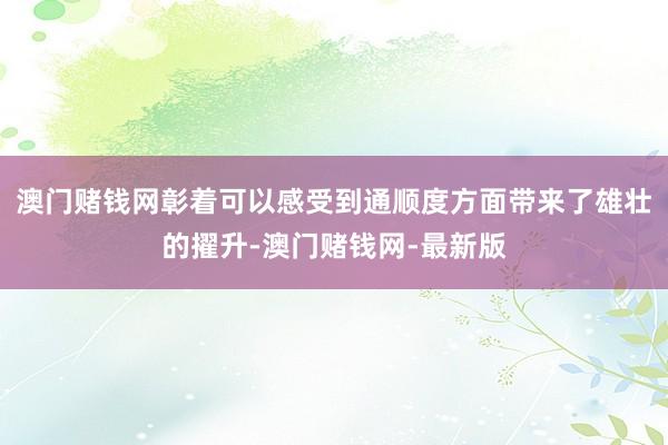 澳门赌钱网彰着可以感受到通顺度方面带来了雄壮的擢升-澳门赌钱网-最新版