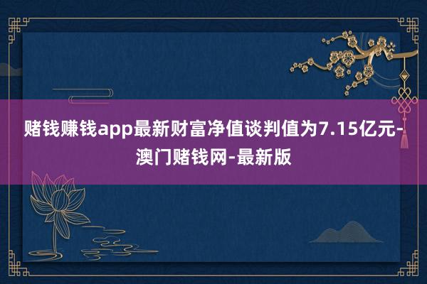 赌钱赚钱app最新财富净值谈判值为7.15亿元-澳门赌钱网-最新版