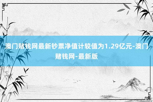 澳门赌钱网最新钞票净值计较值为1.29亿元-澳门赌钱网-最新版