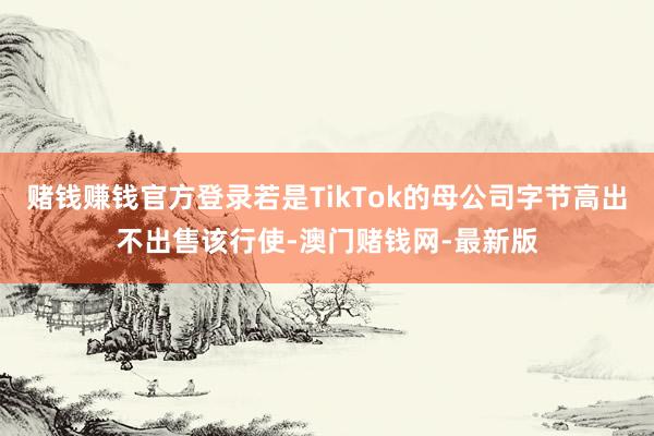 赌钱赚钱官方登录若是TikTok的母公司字节高出不出售该行使-澳门赌钱网-最新版