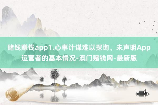 赌钱赚钱app1.心事计谋难以探询、未声明App运营者的基本情况-澳门赌钱网-最新版