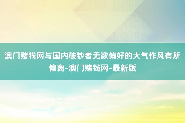 澳门赌钱网与国内破钞者无数偏好的大气作风有所偏离-澳门赌钱网-最新版