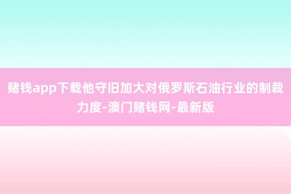 赌钱app下载他守旧加大对俄罗斯石油行业的制裁力度-澳门赌钱网-最新版
