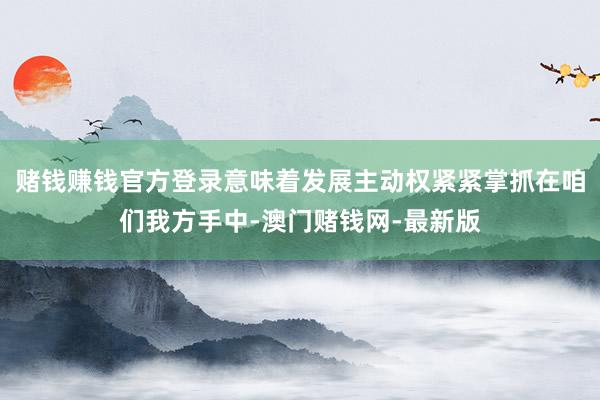 赌钱赚钱官方登录意味着发展主动权紧紧掌抓在咱们我方手中-澳门赌钱网-最新版