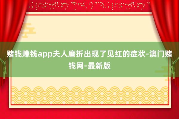赌钱赚钱app夫人磨折出现了见红的症状-澳门赌钱网-最新版