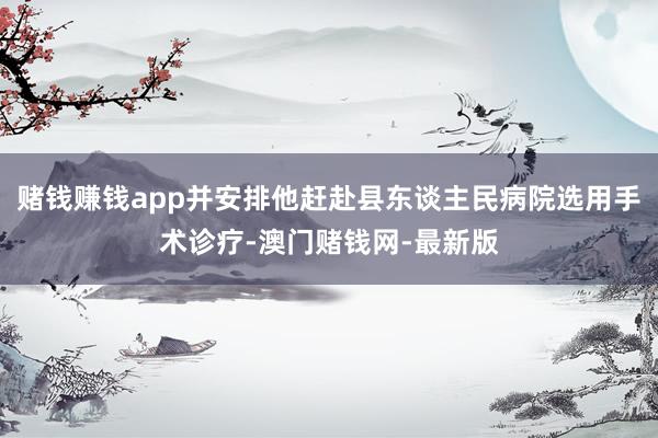 赌钱赚钱app并安排他赶赴县东谈主民病院选用手术诊疗-澳门赌钱网-最新版