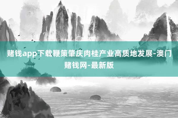 赌钱app下载鞭策肇庆肉桂产业高质地发展-澳门赌钱网-最新版