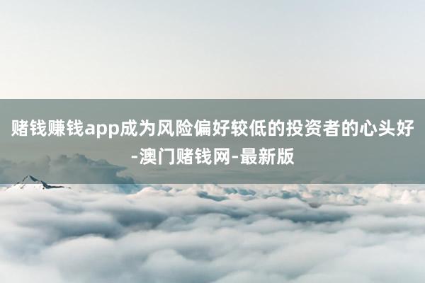 赌钱赚钱app成为风险偏好较低的投资者的心头好-澳门赌钱网-最新版