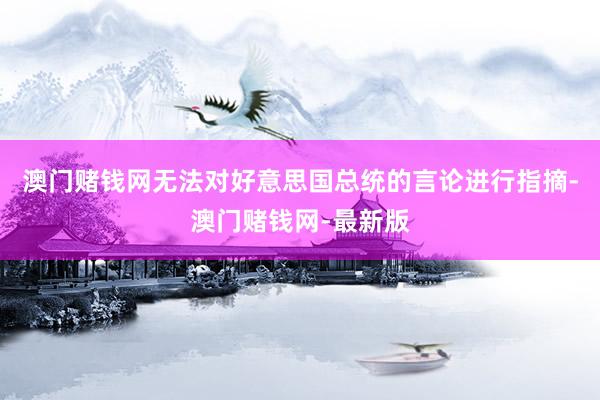 澳门赌钱网无法对好意思国总统的言论进行指摘-澳门赌钱网-最新版