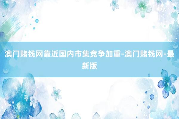 澳门赌钱网靠近国内市集竞争加重-澳门赌钱网-最新版