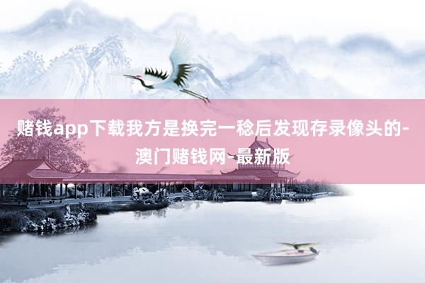 赌钱app下载我方是换完一稔后发现存录像头的-澳门赌钱网-最新版