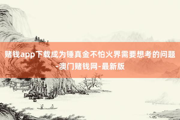 赌钱app下载成为锤真金不怕火界需要想考的问题-澳门赌钱网-最新版