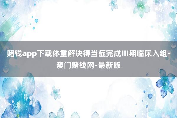 赌钱app下载体重解决得当症完成Ⅲ期临床入组-澳门赌钱网-最新版