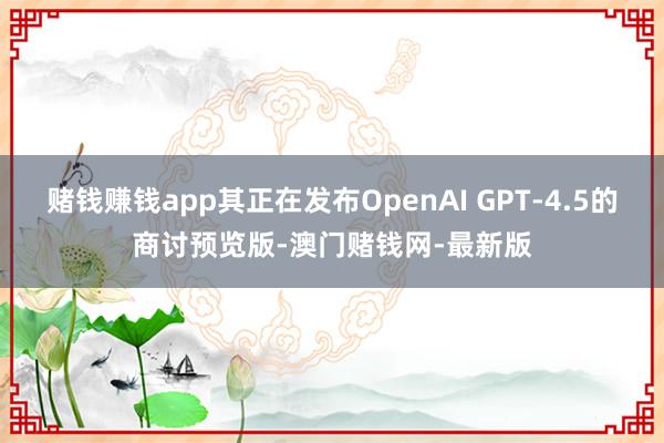 赌钱赚钱app其正在发布OpenAI GPT-4.5的商讨预览版-澳门赌钱网-最新版